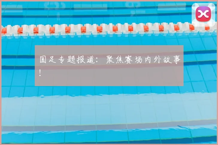 国足专题报道:聚焦赛场内外故事!