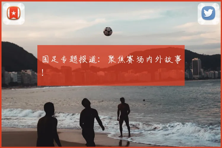 国足专题报道:聚焦赛场内外故事!