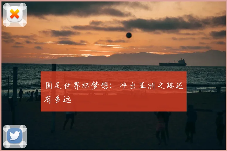 国足世界杯梦想:冲出亚洲之路还有多远